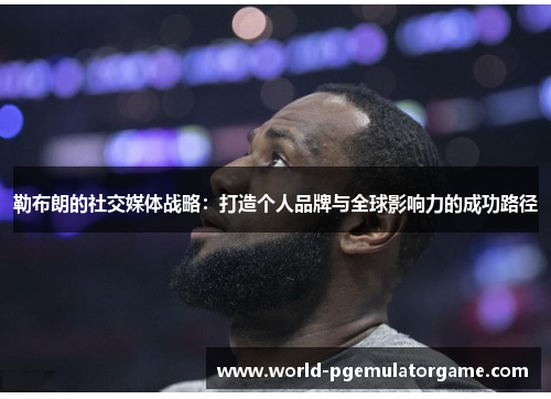 勒布朗的社交媒体战略：打造个人品牌与全球影响力的成功路径