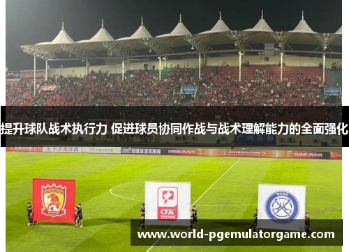 提升球队战术执行力 促进球员协同作战与战术理解能力的全面强化