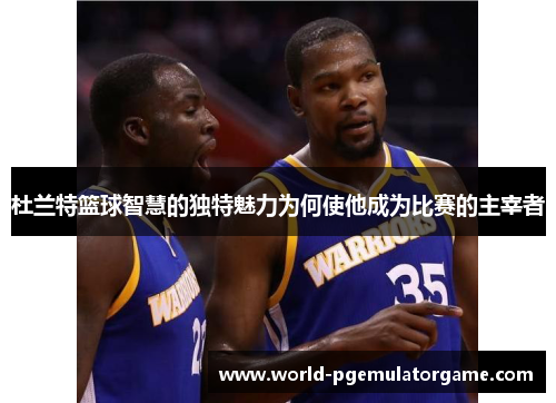 杜兰特篮球智慧的独特魅力为何使他成为比赛的主宰者