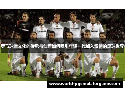 罗马球迷文化的传承与创新如何吸引年轻一代加入激情的足球世界