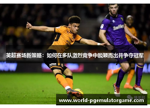 英超赛场新策略：如何在多队激烈竞争中脱颖而出并争夺冠军