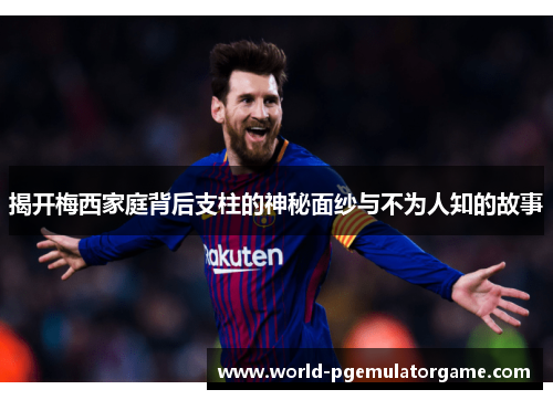 揭开梅西家庭背后支柱的神秘面纱与不为人知的故事