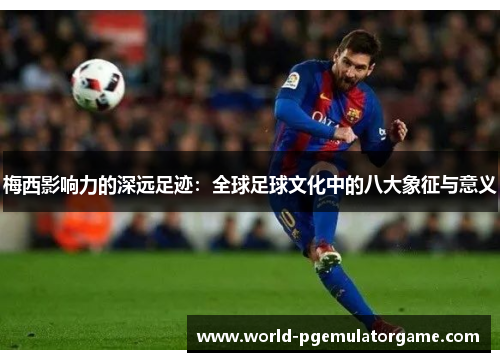 梅西影响力的深远足迹：全球足球文化中的八大象征与意义
