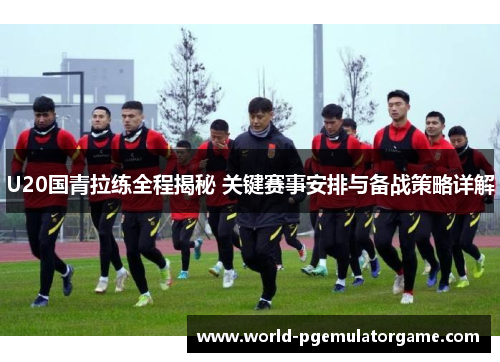 U20国青拉练全程揭秘 关键赛事安排与备战策略详解