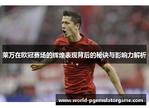 莱万在欧冠赛场的辉煌表现背后的秘诀与影响力解析