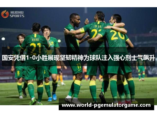 国安凭借1-0小胜展现坚韧精神为球队注入强心剂士气飙升