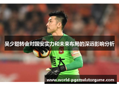 吴少聪转会对国安实力和未来布局的深远影响分析