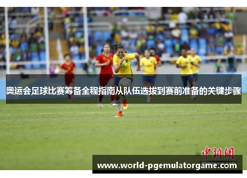 奥运会足球比赛筹备全程指南从队伍选拔到赛前准备的关键步骤