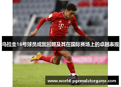 乌拉圭16号球员成就回顾及其在国际赛场上的卓越表现