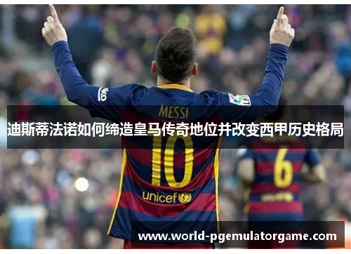 迪斯蒂法诺如何缔造皇马传奇地位并改变西甲历史格局