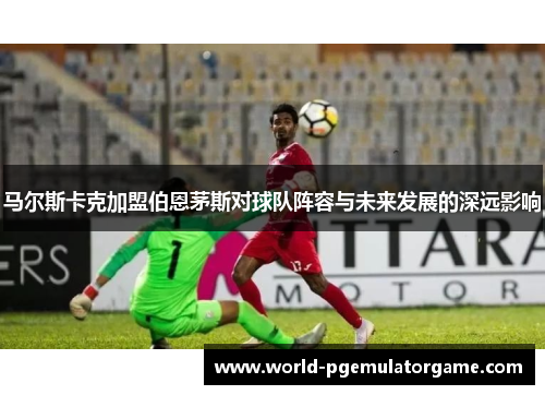 马尔斯卡克加盟伯恩茅斯对球队阵容与未来发展的深远影响
