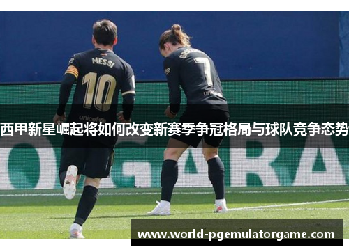 西甲新星崛起将如何改变新赛季争冠格局与球队竞争态势
