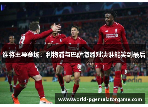 谁将主导赛场：利物浦与巴萨激烈对决谁能笑到最后