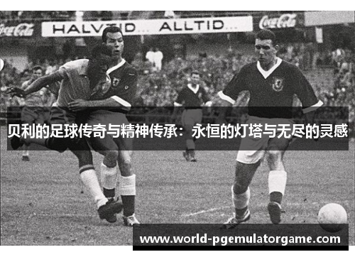 贝利的足球传奇与精神传承：永恒的灯塔与无尽的灵感