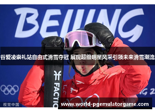 谷爱凌崇礼站自由式滑雪夺冠 展现超级明星风采引领未来滑雪潮流
