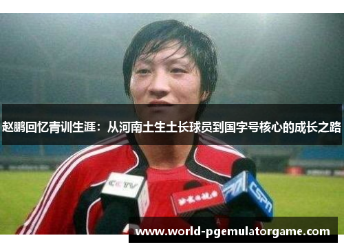 赵鹏回忆青训生涯:从河南土生土长球员到国字号核心的成长之路 赵鹏回忆青训生涯:从河南土生土长球员到国字号核心的成长之路