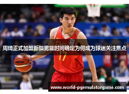 周琦正式加盟新疆男篮时间确定为何成为球迷关注焦点