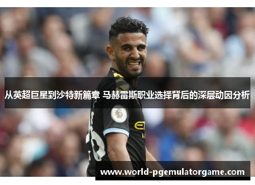 从英超巨星到沙特新篇章 马赫雷斯职业选择背后的深层动因分析 从英超巨星到沙特新篇章 马赫雷斯职业选择背后的深层动因分析
