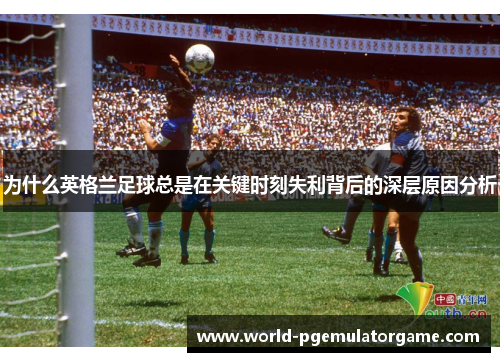 为什么英格兰足球总是在关键时刻失利背后的深层原因分析 为什么英格兰足球总是在关键时刻失利背后的深层原因分析
