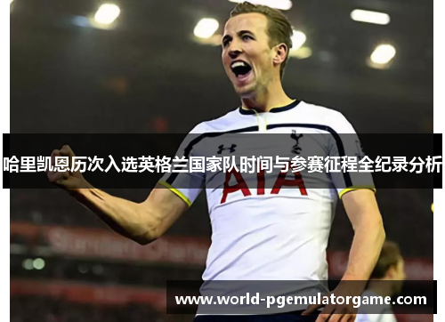 哈里凯恩历次入选英格兰国家队时间与参赛征程全纪录分析 哈里凯恩历次入选英格兰国家队时间与参赛征程全纪录分析
