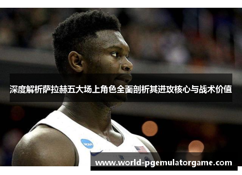 深度解析萨拉赫五大场上角色全面剖析其进攻核心与战术价值