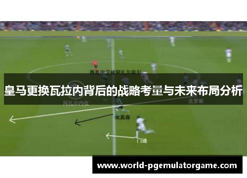 皇马更换瓦拉内背后的战略考量与未来布局分析
