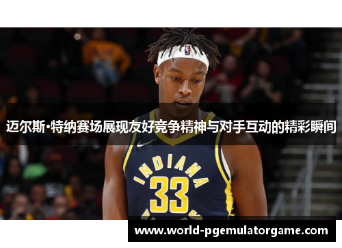 迈尔斯·特纳赛场展现友好竞争精神与对手互动的精彩瞬间 迈尔斯·特纳赛场展现友好竞争精神与对手互动的精彩瞬间