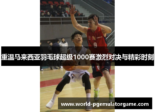 重温马来西亚羽毛球超级1000赛激烈对决与精彩时刻