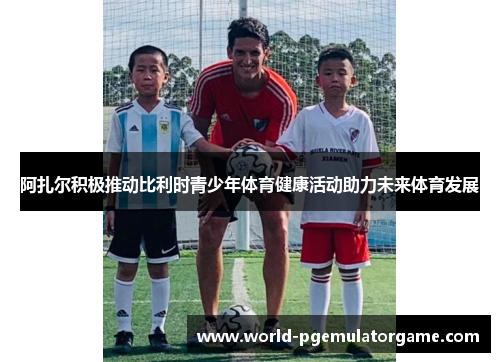 阿扎尔积极推动比利时青少年体育健康活动助力未来体育发展 阿扎尔积极推动比利时青少年体育健康活动助力未来体育发展