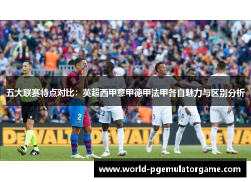 五大联赛特点对比:英超西甲意甲德甲法甲各自魅力与区别分析 五大联赛特点对比:英超西甲意甲德甲法甲各自魅力与区别分析