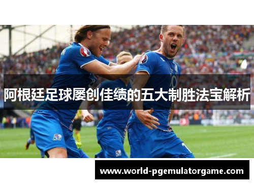 阿根廷足球屡创佳绩的五大制胜法宝解析 阿根廷足球屡创佳绩的五大制胜法宝解析