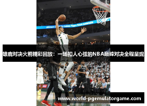 雄鹿对决火箭精彩回放:一场扣人心弦的NBA巅峰对决全程呈现 雄鹿对决火箭精彩回放:一场扣人心弦的NBA巅峰对决全程呈现