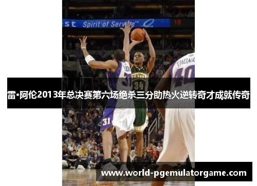 雷·阿伦2013年总决赛第六场绝杀三分助热火逆转奇才成就传奇