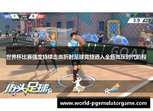世界杯比赛强度持续走高折射足球竞技进入全新高压时代阶段
