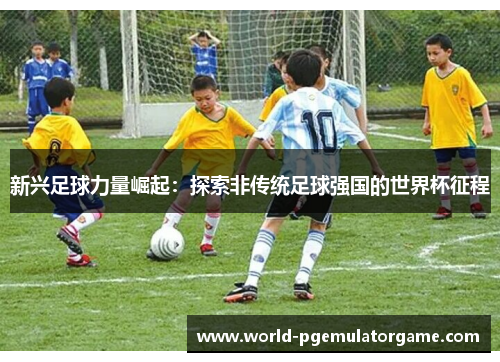 新兴足球力量崛起：探索非传统足球强国的世界杯征程