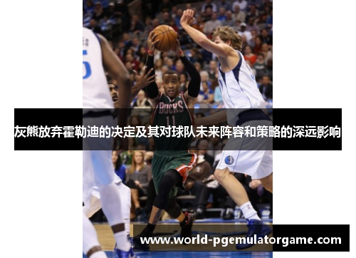 灰熊放弃霍勒迪的决定及其对球队未来阵容和策略的深远影响