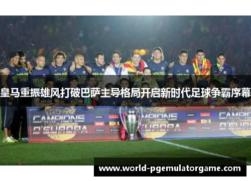 皇马重振雄风打破巴萨主导格局开启新时代足球争霸序幕