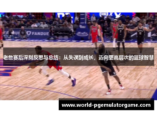 老詹赛后深刻反思与总结：从失误到成长，迈向更高层次的篮球智慧