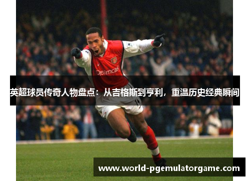 英超球员传奇人物盘点:从吉格斯到亨利,重温历史经典瞬间 英超球员传奇人物盘点:从吉格斯到亨利,重温历史经典瞬间