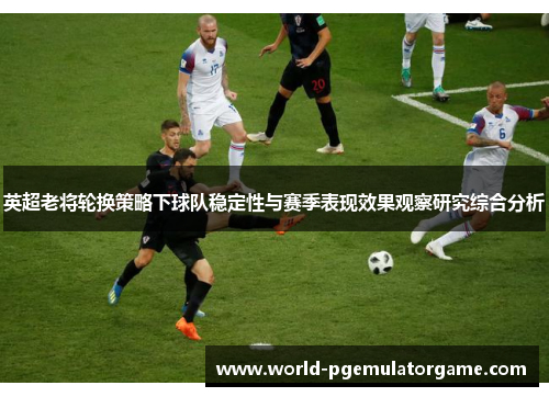 英超老将轮换策略下球队稳定性与赛季表现效果观察研究综合分析