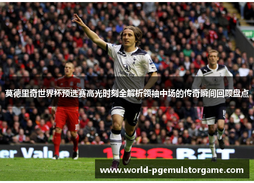 莫德里奇世界杯预选赛高光时刻全解析领袖中场的传奇瞬间回顾盘点 莫德里奇世界杯预选赛高光时刻全解析领袖中场的传奇瞬间回顾盘点