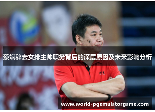 蔡斌辞去女排主帅职务背后的深层原因及未来影响分析 蔡斌辞去女排主帅职务背后的深层原因及未来影响分析