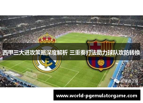 西甲三大进攻策略深度解析 三重奏打法助力球队攻防转换 西甲三大进攻策略深度解析 三重奏打法助力球队攻防转换