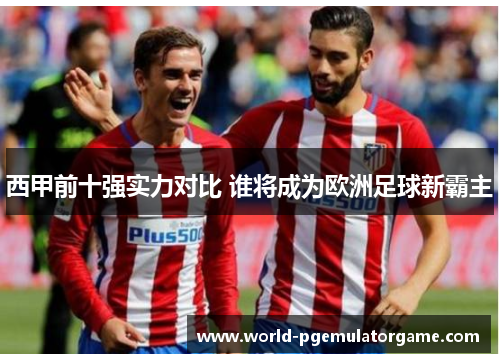 西甲前十强实力对比 谁将成为欧洲足球新霸主 西甲前十强实力对比 谁将成为欧洲足球新霸主