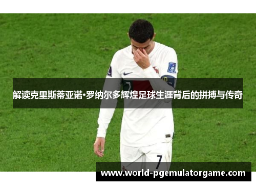 解读克里斯蒂亚诺·罗纳尔多辉煌足球生涯背后的拼搏与传奇