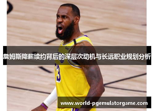 詹姆斯降薪续约背后的深层次动机与长远职业规划分析