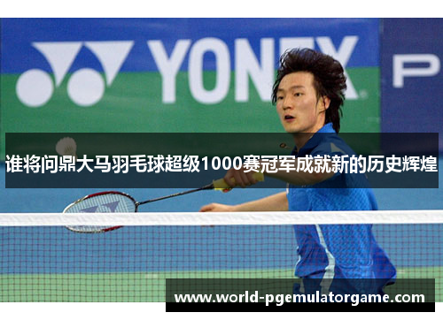 谁将问鼎大马羽毛球超级1000赛冠军成就新的历史辉煌