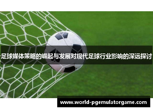 足球媒体策略的崛起与发展对现代足球行业影响的深远探讨