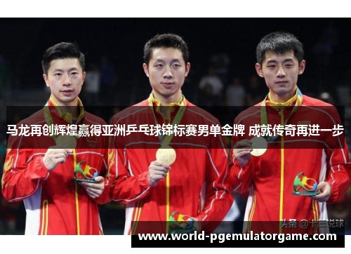 马龙再创辉煌赢得亚洲乒乓球锦标赛男单金牌 成就传奇再进一步