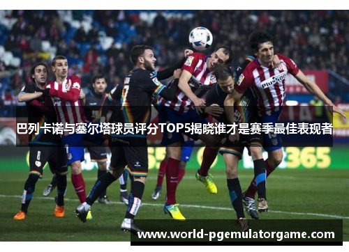 巴列卡诺与塞尔塔球员评分TOP5揭晓谁才是赛季最佳表现者